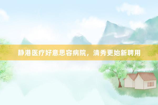 静港医疗好意思容病院，清秀更始新聘用